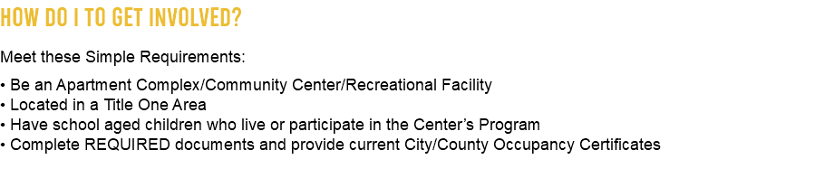How Do I To Get Involved? Meet these Simple Requirements: • Be an Apartment Complex/Community Center/Recreational Facility • Located in a Title One Area • Have school aged children who live or participate in the Center’s Program • Complete REQUIRED documents and provide current City/County Occupancy Certificates 